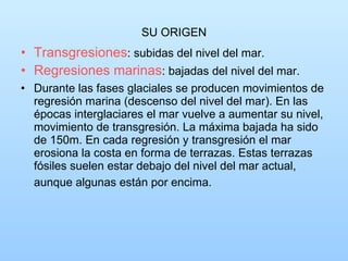 SU ORIGEN Transgresiones : subidas del nivel del mar. Regresiones marinas : bajadas del nivel del mar. Durante las fases glaciales se producen movimientos de regresión marina (descenso del nivel del mar). En las épocas interglaciares el mar vuelve a aumentar su nivel, movimiento de transgresión. La máxima bajada ha sido de 150m. En cada regresión y transgresión el mar erosiona la costa en forma de terrazas. Estas terrazas fósiles suelen estar debajo del nivel del mar actual, aunque algunas están por encima.   