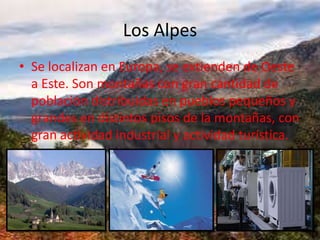 Los Alpes
• Se localizan en Europa, se extienden de Oeste
a Este. Son montañas con gran cantidad de
población distribuidas en pueblos pequeños y
grandes en distintos pisos de la montañas, con
gran actividad industrial y actividad turística.
 