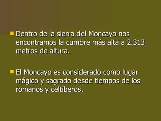 Dentro de la sierra del Moncayo nos encontramos la cumbre más alta a 2.313 metros de altura. El Moncayo es considerado como lugar mágico y sagrado desde tiempos de los romanos y celtíberos. 