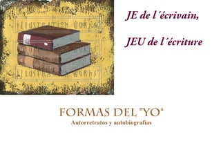 Formas del "yo“
Autorretratos, autobiografías y memorias
JE de l´écrivain,
JEU de l´écriture
 