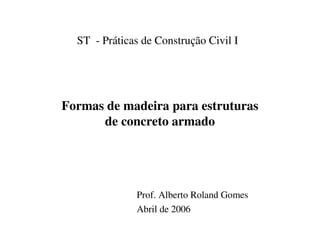ST - Práticas de Construção Civil I




Formas de madeira para estruturas
      de concreto armado




              Prof. Alberto Roland Gomes
              Abril de 2006
 