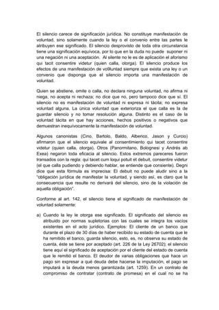 El silencio carece de significación jurídica. No constituye manifestación de
voluntad, sino solamente cuando la ley o el convenio entre las partes le
atribuyen ese significado. El silencio desprovisto de toda otra circunstancia
tiene una significación equívoca, por lo que en la duda no puede suponer ni
una negación ni una aceptación. Al silente no le es de aplicación el aforismo
qui tacit consentire videtur (quien calla, otorga). El silencio produce los
efectos de una manifestación de vo9luntad siempre que exista una ley o un
convenio que disponga que el silencio importa una manifestación de
voluntad.
Quien se abstiene, omite o calla, no declara ninguna voluntad, no afirma ni
niega, no acepta ni rechaza; no dice que no, pero tampoco dice que sí. El
silencio no es manifestación de voluntad ni expresa ni tácita; no expresa
voluntad alguna. La única voluntad que exterioriza el que calla es la de
guardar silencio y no tomar resolución alguna. Distinto es el caso de la
voluntad tácita en que hay acciones, hechos positivos o negativos que
demuestran inequívocamente la manifestación de voluntad.
Algunos canonistas (Cino, Bartolo, Baldo, Alberico, Jason y Curcio)
afirmaron que el silencio equivale al consentimiento qui tacet consentire
videtur (quien calla, otorga). Otros (Panormitano, Bolognesi y Andrés ab
Exea) negaron toda eficacia al silencio. Estos extremos pareceres fueron
transados con la regla: qui tacet cum loqui potuit et debuit, consentire videtur
(el que calla pudiendo y debiendo hablar, se entiende que consiente). Degni
dice que esta fórmula es imprecisa: El debuit no puede aludir sino a la
“obligación jurídica de manifestar la voluntad, y siendo así, es claro que la
consecuencia que resulte no derivará del silencio, sino de la violación de
aquella obligación”.
Conforme al art. 142, el silencio tiene el significado de manifestación de
voluntad solamente:
a) Cuando la ley le otorga ese significado. El significado del silencio es
atribuido por normas supletorias con las cuales se integra los vacíos
existentes en el acto jurídico. Ejemplos: El cliente de un banco que
durante el plazo de 30 días de haber recibido su estado de cuenta que le
ha remitido el banco, guarda silencio, esto, es, no observa su estado de
cuenta, éste se tiene por aceptado (art. 226 de la Ley 26702); el silencio
tiene aquí el significado de aceptación por el cliente del estado de cuenta
que le remitió el banco. El deudor de varias obligaciones que hace un
pago sin expresar a qué deuda debe hacerse la imputación, el pago se
imputará a la deuda menos garantizada (art. 1259). En un contrato de
compromiso de contratar (contrato de promesa) en el cual no se ha
 