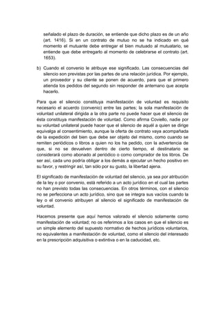 señalado el plazo de duración, se entiende que dicho plazo es de un año
(art. 1416). Si en un contrato de mutuo no se ha indicado en qué
momento el mutuante debe entregar el bien mutuado al mutuatario, se
entiende que debe entregarlo al momento de celebrarse el contrato (art.
1653).
b) Cuando el convenio le atribuye ese significado. Las consecuencias del
silencio son previstas por las partes de una relación jurídica. Por ejemplo,
un proveedor y su cliente se ponen de acuerdo, para que el primero
atienda los pedidos del segundo sin responder de antemano que acepta
hacerlo.
Para que el silencio constituya manifestación de voluntad es requisito
necesario el acuerdo (convenio) entre las partes; la sola manifestación de
voluntad unilateral dirigida a la otra parte no puede hacer que el silencio de
ésta constituya manifestación de voluntad. Como afirma Coviello, nadie por
su voluntad unilateral puede hacer que el silencio de aquél a quien se dirige
equivalga al consentimiento, aunque la oferta de contrato vaya acompañada
de la expedición del bien que debe ser objeto del mismo, como cuando se
remiten periódicos o libros a quien no los ha pedido, con la advertencia de
que, si no se devuelven dentro de cierto tiempo, el destinatario se
considerará como abonado al periódico o como comprador de los libros. De
ser así, cada uno podría obligar a los demás a ejecutar un hecho positivo en
su favor, y restringir así, tan sólo por su gusto, la libertad ajena.
El significado de manifestación de voluntad del silencio, ya sea por atribución
de la ley o por convenio, está referido a un acto jurídico en el cual las partes
no han previsto todas las consecuencias. En otros términos, con el silencio
no se perfecciona un acto jurídico, sino que se integra sus vacíos cuando la
ley o el convenio atribuyen al silencio el significado de manifestación de
voluntad.
Hacemos presente que aquí hemos valorado el silencio solamente como
manifestación de voluntad; no os referimos a los casos en que el silencio es
un simple elemento del supuesto normativo de hechos jurídicos voluntarios,
no equivalentes a manifestación de voluntad, como el silencio del interesado
en la prescripción adquisitiva o extintiva o en la caducidad, etc.
 
