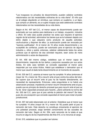 "Los incapaces no privados de discernimiento, pueden celebrar contratos
relacionados con las necesidades ordinarias de su vida diaria". El niño que
va al colegio alquilando un ómnibus, que compra un cuaderno, o un lápiz,
que compra un alimento, es un sujeto incapaz que está celebrando contratos
relacionados con las necesidades de su vida diaria.
Según el Art. 457 del C.C., el menor capaz de discernimiento puede ser
autorizado por sus padres para dedicarse a un trabajo, ocupación, industria
u oficio. En este caso puede practicar los actos que requiera el ejercicio
regular de tal actividad, administrar los bienes que se le hubiesen dejado con
dicho objeto o que adquiera como producto de aquella actividad,
usufructuarios y disponer de ellos. La autorización puede ser revocada por
“razones justificadas”, Si el menor de 16 años revela discernimiento y es
suceptible de confianza, puede ser autorizado para el ejercicio de alguna
industria u. oficio y podrá, entonces, celebrar válidamente todos los actos
jurídicos que el ejercicio de esa actividad requiere, sean actos de mera
administración o actos de disposición.
El Art. 458 del mismo código, establece que el menor capaz de
discernimiento, responde de los daños y perjuicios causados por sus actos
ilícitos. En este caso también se concede capacidad al menor para
responder por sus actos ilícitos. Habrá que establecer o demostrar que el
menor que caus4 el dado tenla discernimiento en el momento de causarlo.
El Art. 530 del C.C. autoriza al menor que ha cumplido 14 años (entonces el
mayor de 14 y menor de 18) a recurrir ante el juez contra los actos del tutor.
Se supone que al recurrir ante el juez ha de hacerlo directamente, sin
necesidad de representante. Entonces, cabe preguntarse si no habrá una
observación procesal, impidiendo al menor recurrir directamente ante el juez;
puesto que es principio de derecho procesal que para recurrir ante el juez se
ha de tener capacidad procesal para hacerlo. ¿Será suficiente la norma del
Art. 530 del C.C. para que el juez admita la petición del menor? Se trata,
pues de una excepción que concede capacidad al menor para instar al poder
jurisdiccional.
El Art. 557 del está relacionado con el anterior. Establece que el menor que
ha cumplido 14 años (mayor de 14 y menor de 18) puede pedir al juez la
remoción del tutor. Este derecho no constituye únicamente el ejercicio de
una potestad procesal, exige también conocimiento de las causales de
remoción del tutor. Según el Art. 554, será removido de la tutela el que
incurre en alguno de los impedimentos del Arta 515, si no renuncia al cargo.
El Art. 515, establece que no pueden ser tutores:
 