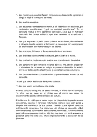 1. Los menores de edad (si fuesen nombrados en testamento ejercerán el
cargo al llegar a su mayoría de edad).
2. Los sujetos a curatela.
3. Los deudores y acreedores del menor, o los fiadores de los deudores, por
cantidades considerables (¿qué es cantidad considerable? Es un
concepto relativo al nivel económico del sujeto), salvo que los hubiesen
nombrado los padres sabiendo que eran deudores o acreedores o
fiadores.
4. Los que tengan en un pleito propio o de sus ascendientes, descendientes
o cónyuge, interés contrario al del menor, al menos que con conocimiento
de ello hubiesen sido nombrados por los padres.
5. Los enemigos del menor o de sus ascendientes o hermanos.
6. Los excluidos expresamente de la tutela, por el padre o la madre.
7. Los quebrados y quienes están sujetos a un procedimiento de quiebra.
8. Los condenados por homicidio, lesiones dolosas, riña, aborto, exposición
o abandono de personas en peligro, supresión o alteración del estado
civil o por delitos contra el patrimonio o contra las buenas costumbres.
9. Las personas de mala conducta notoria o que no tuvieren manera de vivir
conocida.
10.Los que fueron destituídos de la patria potestad.
11.Los que fueron removidos de otra tutela.
Cuando concurra cualquiera de estas causales, el menor que ha cumplido
14 años (no se exige en el código que el menor sea capaz de
discernimiento) podrá pedir la remoción de su tutor.
Establece el Art. 455 que el menor capaz de discernimiento puede aceptar
donaciones, legados y herencias voluntarias, siempre que sean puras y
simples, sin intervención de sus padres. También puede ejercer derechos
estrictamente personales. (La obscuridad del código es ostensible. ¿Qué
debe entenderse por derechos estrictamente personales?. Lo estrictamente
personal es un concepto relativo. Mientras que para uno será reservado y
personal, para otro no lo será. Influirá importantemente' la educación de los
jóvenes).
 