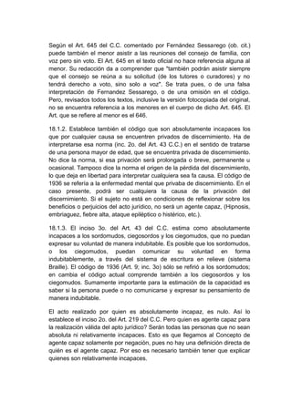 Según el Art. 645 del C.C. comentado por Fernández Sessarego (ob. cit.)
puede también el menor asistir a las reuniones del consejo de familia, con
voz pero sin voto. El Art. 645 en el texto oficial no hace referencia alguna al
menor. Su redacción da a comprender que "también podrán asistir siempre
que el consejo se reúna a su solicitud (de los tutores o curadores) y no
tendrá derecho a voto, sino solo a voz". Se trata pues, o de una falsa
interpretación de Fernandez Sessarego, o de una omisión en el código.
Pero, revisados todos los textos, inclusive la versión fotocopiada del original,
no se encuentra referencia a los menores en el cuerpo de dicho Art. 645. El
Art. que se refiere al menor es el 646.
18.1.2. Establece también el código que son absolutamente incapaces los
que por cualquier causa se encuentren privados de discernimiento. Ha de
interpretarse esa norma (inc. 2o. del Art. 43 C.C.) en el sentido de tratarse
de una persona mayor de edad, que se encuentra privada de discernimiento.
No dice la norma, si esa privación será prolongada o breve, permanente u
ocasional. Tampoco dice la norma el origen de la pérdida del discernimiento,
lo que deja en libertad para interpretar cualquiera sea fa causa. El código de
1936 se refería a la enfermedad mental que privaba de discernimiento. En el
caso presente, podrá ser cualquiera la causa de la privación del
discernimiento. Si el sujeto no está en condiciones de reflexionar sobre los
beneficios o perjuicios del acto jurídico, no será un agente capaz, (Hipnosis,
embriaguez, fiebre alta, ataque epiléptico o histérico, etc.).
18.1.3. El inciso 3o. del Art. 43 del C.C. estima como absolutamente
incapaces a los sordomudos, ciegosordos y los ciegomudos, que no puedan
expresar su voluntad de manera indubitable. Es posible que los sordomudos,
o los ciegomudos, puedan comunicar su voluntad en forma
indubitablemente, a través del sistema de escritura en relieve (sistema
Braille). El código de 1936 (Art. 9; inc. 3o) sólo se refirió a los sordomudos;
en cambia el código actual comprende también a los ciegosordos y los
ciegomudos. Sumamente importante para la estimación de la capacidad es
saber si la persona puede o no comunicarse y expresar su pensamiento de
manera indubitable.
El acto realizado por quien es absolutamente incapaz, es nulo. Así lo
establece el inciso 2o. del Art. 219 del C.C. Pero quien es agente capaz para
la realización válida del apto jurídico? Serán todas las personas que no sean
absoluta ni relativamente incapaces. Esto es que llegamos al Concepto de
agente capaz solamente por negación, pues no hay una definición directa de
quién es el agente capaz. Por eso es necesario también tener que explicar
quienes son relativamente incapaces.
 