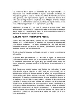 Los incapaces deben obrar por intermedio de sus representantes. Los
menores de edad estarán sometidos a la patria potestad o a la tutela, los
incapaces mayores de edad se someten a curatela. Podrán intervenir en los
actos jurídicos, con representantes legales los incapaces. Quiere decir
entonces que el agente capaz exigido por el Art. 140 para la validez del acto
jurídico, no es estrictamente necesario, puesto que el agente incapaz puede
obrar válidamente por medio de su representante. (Art. 45).
Barandiarán dice que el C. de 1936 al “hablar de agente capaz… está
refiriéndose al consentimiento”. Solamente una persona que tiene capacidad
puede prestar un consentimiento válido, y un consentimiento válido sólo
puede ser expresado por una persona capaz.
EL OBJETO FISICA Y JUBIDICAMENTE POSIBLE.-
Exige la ley que el objeto del acto jurídico sea física y jurídicamente posible.
Además el Art. 219 en el inciso 3o. sanciona con la nulidad al objeto física o
jurídicamente imposible y al objeto indeterminable. No será entonces
solamente necesario que el acto sea física y jurídicamente posible, será
necesario además que sea determinable.
El acto jurídico tiene que ser posible porque nadie se puede comprometer a
lo imposible.
Es preciso decir que dentro del C.C. de 1936, el objeto y el fin del acto
jurídico se confundían. Ahora que es requisito del acto jurídico un fin lícito,
se diferencia plenamente del objeto. Hay que estimar corno objeto los
bienes, relaciones, intereses sobre los cuales recae la manifestación de la
voluntad.
Será físicamente posible cuando sea factible de realización. Y será
jurídicamente posible cuando el acto esté en conformidad con el
ordenamiento jurídico. Su determinabilidad se refiere a la susceptibilidad de
identificación de los bienes, las relaciones o los intereses que son objeto del
acto jurídico. Si A se compromete a trasladar de lugar un edificio, sin tener la
tecnología necesaria y el equipo para hacerlo, celebrará un acto físicamente
imposible. Si X se compromete a celebrar una enfiteusis o si se compromete
a celebrar un arrendamiento de un predio rústico, estará celebrando acto
jurídico con objetos jurídicamente imposibles, pues no existe la enfiteusis
corno derecho real dentro de nuestro ordenamiento y el arrendamiento de
predios rústicos está prohibido. Si en el acto jurídico me comprometo a
transferir mi biblioteca y esa biblioteca no existe, se tratará de un acto
jurídicamente nulo.
 