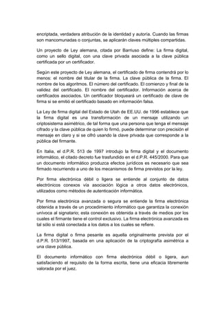 encriptada, verdadera atribución de la identidad y autoría. Cuando las firmas
son mancomunadas o conjuntas, se aplicarán claves múltiples compartidas.
Un proyecto de Ley alemana, citada por Barriuso define: La firma digital,
como un sello digital, con una clave privada asociada a la clave pública
certificada por un certificador.
Según este proyecto de Ley alemana, el certificado de firma contendrá por lo
menos: el nombre del titular de la firma. La clave pública de la firma. El
nombre de los algoritmos. El número del certificado. El comienzo y final de la
validez del certificado. El nombre del certificador. Información acerca de
certificados asociados. Un certificador bloqueará un certificado de clave de
firma si se emitió el certificado basado en información falsa.
La Ley de firma digital del Estado de Utah de EE.UU. de 1996 establece que
la firma digital es una transformación de un mensaje utilizando un
criptosistema asimétrico, de tal forma que una persona que tenga el mensaje
cifrado y la clave pública de quien lo firmó, puede determinar con precisión el
mensaje en claro y si se cifró usando la clave privada que corresponde a la
pública del firmante.
En Italia, el d.P.R. 513 de 1997 introdujo la firma digital y el documento
informático, el citado decreto fue trasfundido en el d.P.R. 445/2000. Para que
un documento informático produzca efectos jurídicos es necesario que sea
firmado recurriendo a uno de los mecanismos de firma previstos por la ley.
Por firma electrónica débil o ligera se entiende al conjunto de datos
electrónicos conexos vía asociación lógica a otros datos electrónicos,
utilizados como métodos de autenticación informática.
Por firma electrónica avanzada o segura se entiende la firma electrónica
obtenida a través de un procedimiento informático que garantiza la conexión
unívoca al signatario; esta conexión es obtenida a través de medios por los
cuales el firmante tiene el control exclusivo. La firma electrónica avanzada es
tal sólo si está conectada a los datos a los cuales se refiere.
La firma digital o firma pesante es aquella originalmente prevista por el
d.P.R. 513/1997, basada en una aplicación de la criptografía asimétrica a
una clave pública.
El documento informático con firma electrónica débil o ligera, aun
satisfaciendo el requisito de la forma escrita, tiene una eficacia libremente
valorada por el juez.
 