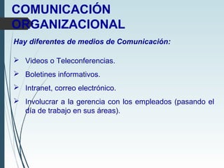 COMUNICACIÓN
ORGANIZACIONAL
Hay diferentes de medios de Comunicación:
 Videos o Teleconferencias.
 Boletines informativos.
 Intranet, correo electrónico.
 Involucrar a la gerencia con los empleados (pasando el
día de trabajo en sus áreas).
 