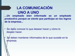 LA COMUNICACIÓN
UNO A UNO
...Un empleado bien informado es un empleado
productivo porque se siente que participa en los logros
de la empresa...
• Se debe conocer lo que desean hacer y cómo lo
desean hacer.
• Se deben mantener informados de lo que sucede en la
empresa.
 