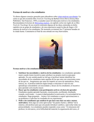 Formas de motivar a los estudiantes

Ya dimos algunos consejos generales para educadores sobre cómo motivar a un alumno. Lo
cierto es que del excelente libro Tools for Teaching de Barbara Gross Davis (Jossey-Bass
Publishers: San Francisco, 1993), se pueden sacar mil ideas para motivar a los estudiantes.
Recomendamos la lectura de Motivating students, un capítulo online (en inglés de su libro
Tools for Teaching). Se nos ocurrió contrastar algunas de las ideas contenidas en dicho
capítulo con un grupo de estudiantes y de esta experiencia surgió la idea de llegar a 101
maneras de motivar a los estudiantes. De momento ya tenemos las 27 primeras basadas en
la citada fuente. Comentarios al final de esta entrada son muy bienvenidos.




Formas motivar a los estudiantes

   1. Satisfacer las necesidades y motivos de los estudiantes. Los estudiantes aprenden
      mejor cuando tienen incentivos para satisfacer sus propios motivos para para
      aprender. En este sentido puede ser útil que el profesor intente identificar las
      necesidades de los estudiantes tanto aquellas de las que estos son conscientes como
      de las que no... Imaginemos que antes de impartir un curso de matemáticas, física,
      música, etc. el profesor dedicara algún tiempo a relacionar el valor de este
      aprendizaje conectándolo con necesidades y deseos de los estudiantes; el incentivo
      para aprender sería mucho mayor.
   2. Hacer que los estudiantes sean participantes activos a la hora de aprender.
      Estudiantes pueden aprender haciendo, construyendo, escribiendo, diseñando,
      creando, resolviendo... La pasivividad perjudica la motivación y la curiosidad de los
      estudiantes. Haga preguntas... Anime a los estudiantes a sugerir aproximaciones a
      un problema o a adivinar los resultados de un experimento...
   3. Pedir a los estudiantes que analicen lo que hace una clase sea más o menos.
      motivadora. Sería algo así como aprovechar "los puntos fuertes y débiles" de la
      materia y del profesor para que este pueda introducir cambios y apovechar todas sus
      potencialidades. Los estudiantes pueden responder cosas como: "el entusiasmo del
      profesor, la relevancia y nivel dificultad del material, la organización del curso, el
 