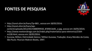 FONTES DE PESQUISA
• http://coral.ufsm.br/hans/?p=865 , acesso em 18/05/2014;
• http://coral.ufsm.br/hans/wp-
content/uploads/2012/03/3388099918_87bfb53e81_o.jpg, acesso em 18/05/2014;
• http://www.newtoncbraga.com.br/index.php/matematica-para-eletronica/2164-
m128.html, acesso em 18/05/2014;
• Gussow, Milton; Eletricidade básica / Milton Gussow; Tradução: Aracy Mendes da Costa;
São Paulo: Pearson Makron Books, 1997.
15
 