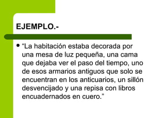 EJEMPLO.-
“La habitación estaba decorada por
una mesa de luz pequeña, una cama
que dejaba ver el paso del tiempo, uno
de esos armarios antiguos que solo se
encuentran en los anticuarios, un sillón
desvencijado y una repisa con libros
encuadernados en cuero.”
 
