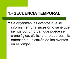 1.- SECUENCIA TEMPORAL
Se organizan los eventos que se
informan en una sucesión o serie que
se rige por un orden que puede ser
cronológico, cíclico u otro que permita
entender la ubicación de los eventos
en el tiempo.
 
