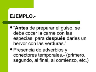 EJEMPLO.-
“Antes de preparar el guiso, se
debe cocer la carne con las
especias, para después darles un
hervor con las verduras.”
Presencia de adverbios y
conectores temporales.- (primero,
segundo, al final, al comienzo, etc.)
 