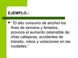 EJEMPLO.-
“ El alto consumo de alcohol los
fines de semana y feriados,
provoca el aumento ostensible de:
riñas callejeras, accidentes de
tránsito, robos y violaciones en las
ciudades.”
 