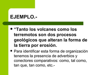 EJEMPLO.-
“Tanto los volcanes como los
terremotos son dos procesos
geológicos que alteran la forma de
la tierra por erosión.
 Para identificar esta forma de organización
tenemos la presencia de adverbios y
conectores comparativos: como, tal como,
tan que, tan como, etc.-
 