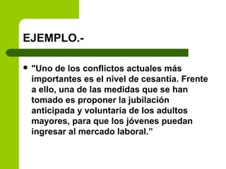 EJEMPLO.-
 "Uno de los conflictos actuales más
importantes es el nivel de cesantía. Frente
a ello, una de las medidas que se han
tomado es proponer la jubilación
anticipada y voluntaria de los adultos
mayores, para que los jóvenes puedan
ingresar al mercado laboral.”
 