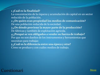 1 ¿Cuál es la finalidad?
La concentración de la riqueza y acumulación de capital en un sector
reducido de la población.
2 ¿De quién eran propiedad los medios de comunicación?
De una población reducida de la sociedad.
3 ¿De dónde proviene la mayor parte de la producción?
De fábricas y también de explotación agrícola.
4 ¿Porqué se ven obligados a vender su fuerza de trabajo?
Por que no son dueños de los instrumentos y herramientas que
necesitan para trabajar.
5 ¿Cuál es la diferencia entre una época y otra?
Cómo se produce y con cuáles medios de trabajo.
MenúCuestionari
 