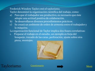 Frederick Winslow Taylor creó el taylorismo.
Taylor denominó la organización científica del trabajo, como:
a) Para que el trabajador sea productivo, es necesario que éste
adopte una actitud positiva de colaboración.
b) Se desarrollaron diversos procedimientos prácticos.
c) Se creará un ambiente de orden de armonía entre el trabajador y
la máquina.
La organización funcional de Taylor implica dos frases correlativas:
1. Preparar el trabajo en el estudio, un ejemplo es forja del
bosquejo, trazado de las caras, perforación, ajuste sobre otra
pieza, montajes.
Taylorismo Cuestionario Menú
 