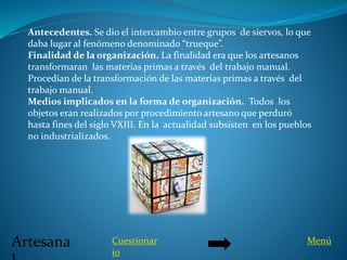 Artesana
Antecedentes. Se dio el intercambio entre grupos de siervos, lo que
daba lugar al fenómeno denominado “trueque”.
Finalidad de la organización. La finalidad era que los artesanos
transformaran las materias primas a través del trabajo manual.
Procedían de la transformación de las materias primas a través del
trabajo manual.
Medios implicados en la forma de organización. Todos los
objetos eran realizados por procedimiento artesano que perduró
hasta fines del siglo VXIII. En la actualidad subsisten en los pueblos
no industrializados.
Cuestionar
io
Menú
 