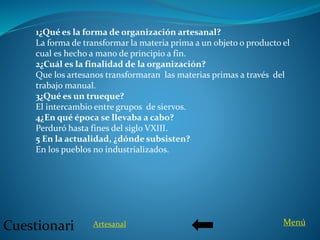 1¿Qué es la forma de organización artesanal?
La forma de transformar la materia prima a un objeto o producto el
cual es hecho a mano de principio a fin.
2¿Cuál es la finalidad de la organización?
Que los artesanos transformaran las materias primas a través del
trabajo manual.
3¿Qué es un trueque?
El intercambio entre grupos de siervos.
4¿En qué época se llevaba a cabo?
Perduró hasta fines del siglo VXIII.
5 En la actualidad, ¿dónde subsisten?
En los pueblos no industrializados.
Cuestionari MenúArtesanal
 