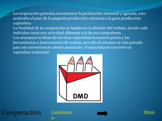 Cooperación
La cooperación permitía incrementar la producción artesanal y agrícola, esto
aceleraba el paso de la pequeña producción artesanal a la gran producción
capitalista.
La finalidad de la cooperación se basaba en la división del trabajo, donde cada
individuo tenía una actividad diferente a la de sus compañeros .
Los artesanos recibían de los ricos mayoristas la materia prima y las
herramientas e instrumentos de trabajo, por ello el artesano se veía privado
para así convertirse en obrero asalariado, el mayorista se convirtió en
capitalista industrial.
Cuestionar
io
Menú
 