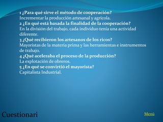 1 ¿Para qué sirve el método de cooperación?
Incrementar la producción artesanal y agrícola.
2 ¿En qué está basada la finalidad de la cooperación?
En la división del trabajo, cada individuo tenía una actividad
diferente.
3 ¿Qué recibieron los artesanos de los ricos?
Mayoristas de la materia prima y las herramientas e instrumentos
de trabajo.
4 ¿Qué aceleraba el proceso de la producción?
La explotación de obreros.
5 ¿En qué se convirtió el mayorista?
Capitalista Industrial.
Cuestionari Menú
 