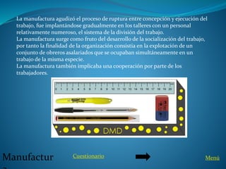 Manufactur
La manufactura agudizó el proceso de ruptura entre concepción y ejecución del
trabajo, fue implantándose gradualmente en los talleres con un personal
relativamente numeroso, el sistema de la división del trabajo.
La manufactura surge como fruto del desarrollo de la socialización del trabajo,
por tanto la finalidad de la organización consistía en la explotación de un
conjunto de obreros asalariados que se ocupaban simultáneamente en un
trabajo de la misma especie.
La manufactura también implicaba una cooperación por parte de los
trabajadores.
MenúCuestionario
 