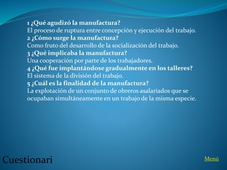 1 ¿Qué agudizó la manufactura?
El proceso de ruptura entre concepción y ejecución del trabajo.
2 ¿Cómo surge la manufactura?
Como fruto del desarrollo de la socialización del trabajo.
3 ¿Qué implicaba la manufactura?
Una cooperación por parte de los trabajadores.
4 ¿Qué fue implantándose gradualmente en los talleres?
El sistema de la división del trabajo.
5 ¿Cuál es la finalidad de la manufactura?
La explotación de un conjunto de obreros asalariados que se
ocupaban simultáneamente en un trabajo de la misma especie.
Cuestionari Menú
 