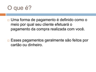 O que é?
 Uma forma de pagamento é definido como o
meio por qual seu cliente efetuará o
pagamento da compra realizada com você.
 Esses pagamentos geralmente são feitos por
cartão ou dinheiro.
 
