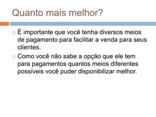 Quanto mais melhor?
 É importante que você tenha diversos meios
de pagamento para facilitar a venda para seus
clíentes.
 Como você não sabe a opção que ele tem
para pagamentos quantos meios diferentes
possíveis você puder disponibilizar melhor.
 