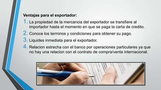 Ventajas para el exportador:

1. La propiedad de la mercancia del exportador se transfiere al
importador hasta el momento en que se paga la carta de credito.

2. Conoce los terminos y condiciones para obtener su pago.
3. Liquides inmediata para el exportador.
4. Relacion estrecha con el banco por operaciones particulares ya que
no hay una relacion con el contrato de compra/venta internacional.

 