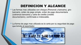 DEFINICION Y ALCANCE

• Las formas mas utilizadas son cheque (Personal y bancario), giro
bancario, orden de pago simple, orden de pago documentaria
(cobranza bancaria) y carta de credito (credito
documentario), confirmada e irrebocable.

• La forma de pago mas utilizada es la carta por su seguridad de pago
que brinda al exportador.

 