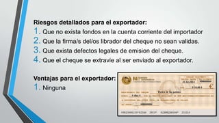 Riesgos detallados para el exportador:

1. Que no exista fondos en la cuenta corriente del importador
2. Que la firma/s del/os librador del cheque no sean validas.
3. Que exista defectos legales de emision del cheque.
4. Que el cheque se extravie al ser enviado al exportador.
Ventajas para el exportador:

1. Ninguna

 