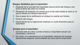 Riesgos detallados para el exportador:
1. Depende de la voluntad del importador para el envio del cheque y por
tanto la fecha del cobro es incierta.
2. Recepcion de cheques con errores que no tan solo impida el cobro si no
que lo retrase de manera importante.
3. Que a pesar de la certificacion el cheque no cuente con fondos.
4. Extravio del cheque.
5. Dependiendo de la negociacion implicara un costo financiero para el
exportador.
Ventajas para el exportador:
1. Garantia total de cobro cuando el banco e importador actuan con
honestidad y eficiencia
2. De contar con experiencia con el importador, despues de diversas
operaciones aseguran oportunidades de cobro para el exportador

 