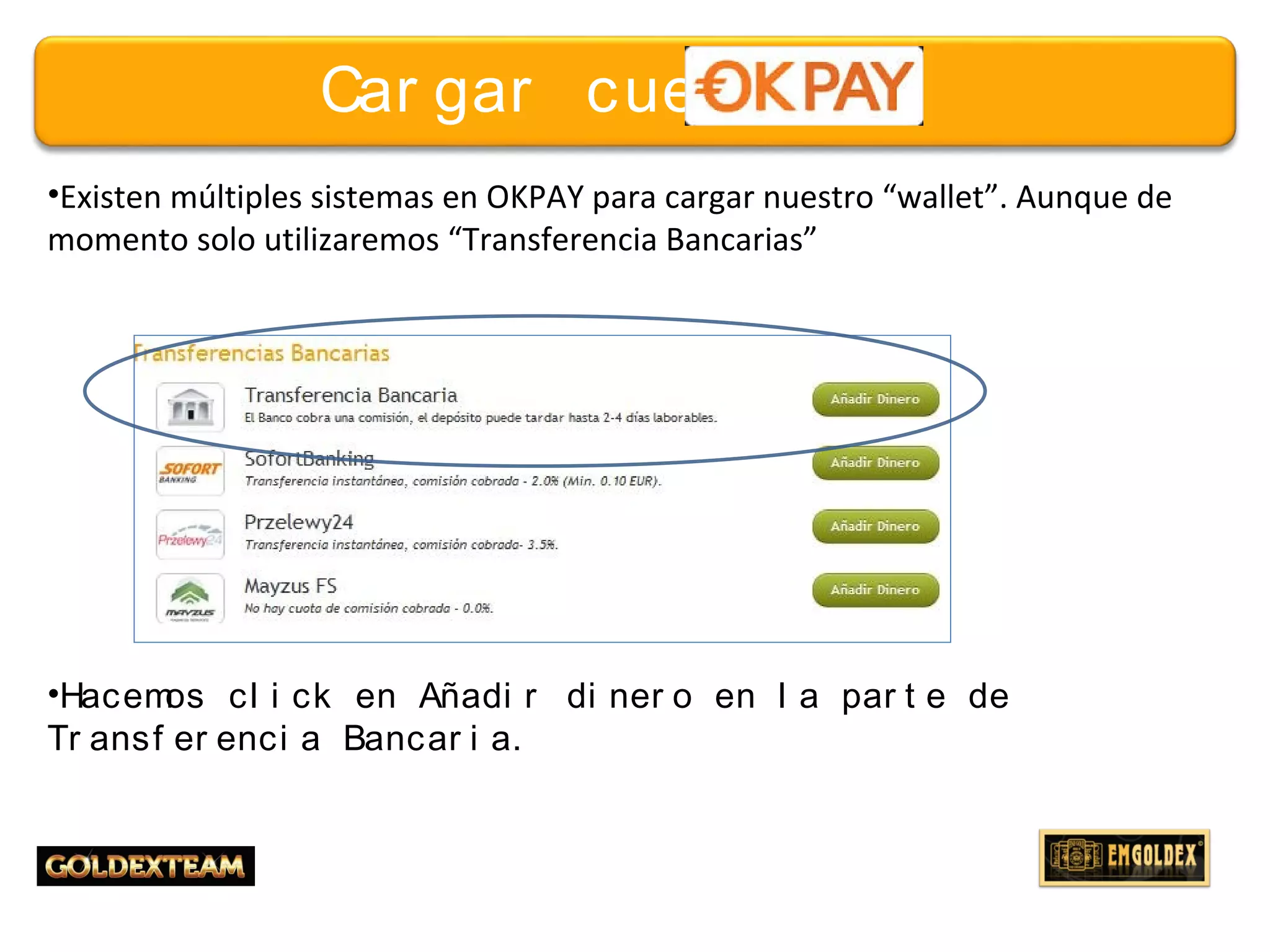 16© 2013 GOLDEXTEAM – Todos los derechos reservados
Car gar cuent a
•Existen múltiples sistemas en OKPAY para cargar nuestro “wallet”. Aunque de
momento solo utilizaremos “Transferencia Bancarias”
•Hacemos cl i ck en Añadi r di ner o en l a par t e de
Tr ansf er enci a Bancar i a.
 