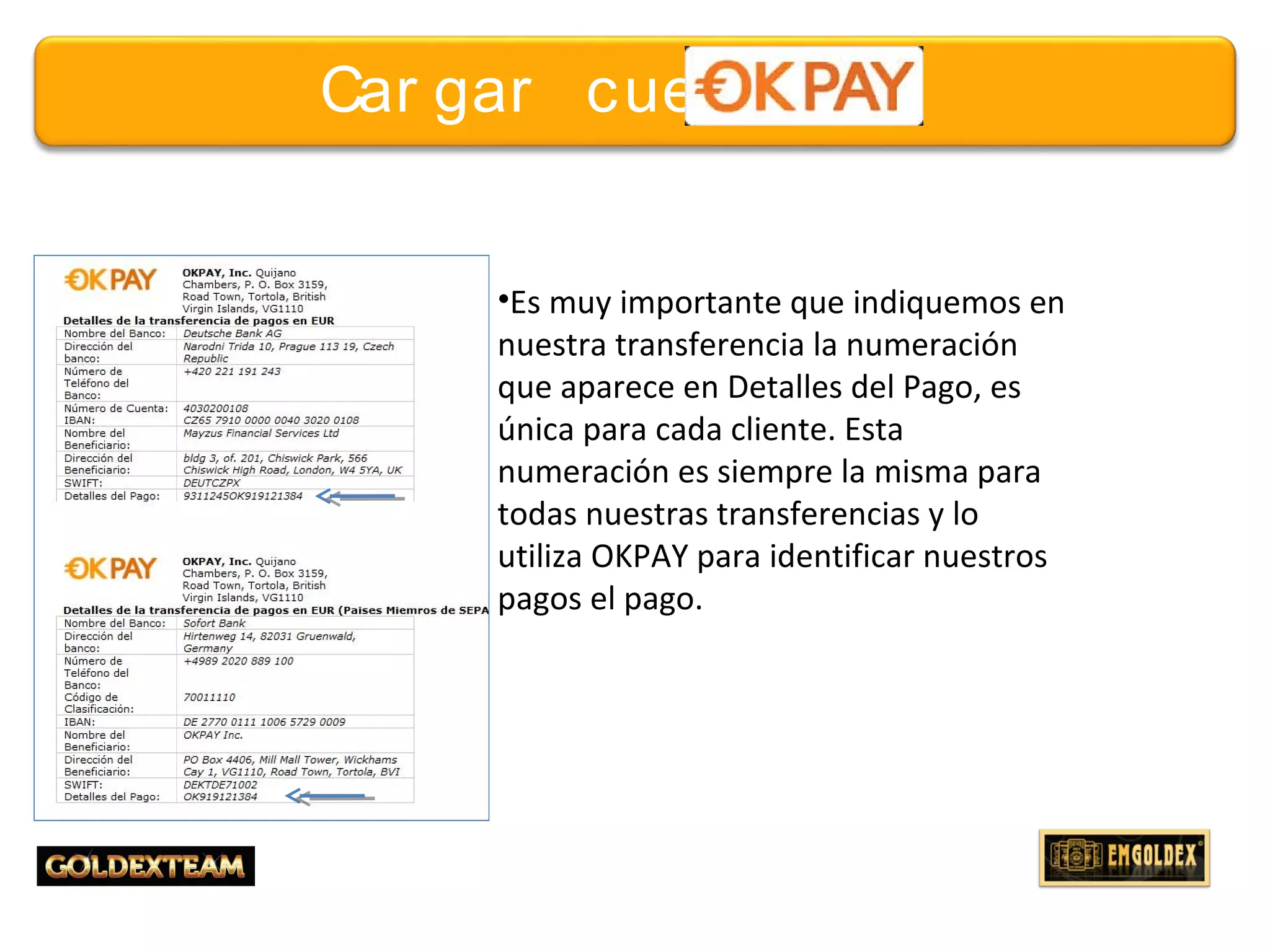 18© 2013 GOLDEXTEAM – Todos los derechos reservados
Car gar cuent a
•Es muy importante que indiquemos en
nuestra transferencia la numeración
que aparece en Detalles del Pago, es
única para cada cliente. Esta
numeración es siempre la misma para
todas nuestras transferencias y lo
utiliza OKPAY para identificar nuestros
pagos el pago.
 