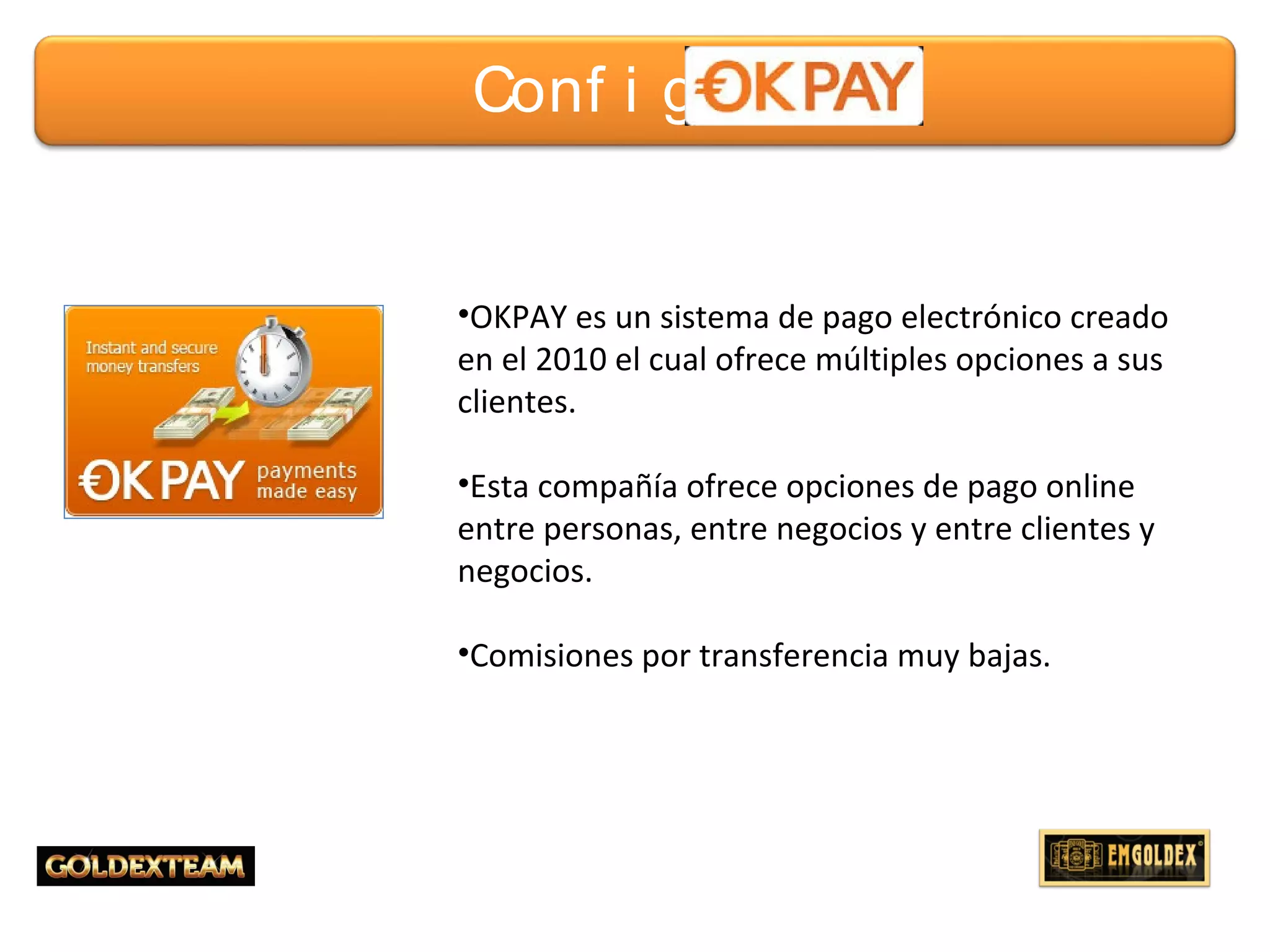 4© 2013 GOLDEXTEAM – Todos los derechos reservados
•OKPAY es un sistema de pago electrónico creado
en el 2010 el cual ofrece múltiples opciones a sus
clientes.
•Esta compañía ofrece opciones de pago online
entre personas, entre negocios y entre clientes y
negocios.
•Comisiones por transferencia muy bajas.
Conf i gur ar
 
