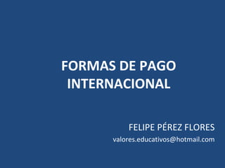 FORMAS DE PAGO
INTERNACIONAL
FELIPE PÉREZ FLORES
valores.educativos@hotmail.com
 