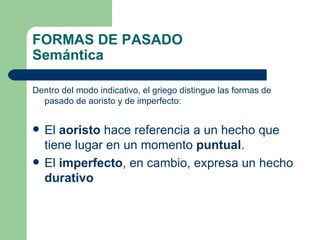 FORMAS DE PASADO
Semántica

Dentro del modo indicativo, el griego distingue las formas de
  pasado de aoristo y de imperfecto:


   El aoristo hace referencia a un hecho que
    tiene lugar en un momento puntual.
   El imperfecto, en cambio, expresa un hecho
    durativo
 