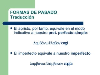 FORMAS DE PASADO
Traducción

   El aoristo, por tanto, equivale en el modo
    indicativo a nuestro pret. perfecto simple:

               λαμβάνω ἔλαβον cogí

   El imperfecto equivale a nuestro imperfecto

             λαμβάνω ἐλάμβανον cogía
 
