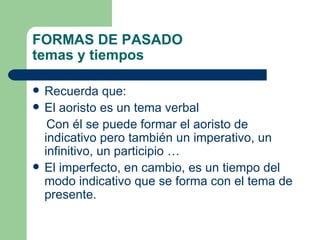 FORMAS DE PASADO
temas y tiempos

   Recuerda que:
   El aoristo es un tema verbal
     Con él se puede formar el aoristo de
    indicativo pero también un imperativo, un
    infinitivo, un participio …
   El imperfecto, en cambio, es un tiempo del
    modo indicativo que se forma con el tema de
    presente.
 