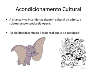 Acondicionamento Cultural
• A criança vive inseridanapaisagem cultural do adulto, e
  sobreessesconteúdosela opera;

• “O elefantedesenhado é mais real que o do zoológico”
 