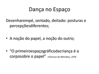 Dança no Espaço
Desenharempé, sentado, deitado: posturas e
 percepçõesdiferentes;

• A noção do papel, a noção do outro;

• “O primeiroespaçográficodacriança é o
  corposobre o papel” –Florence de Mèredieu, 1974
 