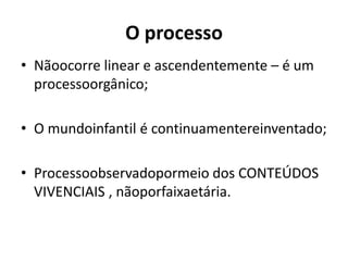 O processo
• Nãoocorre linear e ascendentemente – é um
  processoorgânico;

• O mundoinfantil é continuamentereinventado;

• Processoobservadopormeio dos CONTEÚDOS
  VIVENCIAIS , nãoporfaixaetária.
 