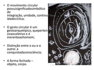 • O movimento circular
  possuisignificadosimbólico
  de
  integração, unidade, continu
  idadecíclica;

• O gesto circular é um
  gestoarquetípico, queperten
  ceaocoletivo e é
  inerenteaohomem;

• Distinção entre o eu e o
  outro: a
  conquistadaconsciência;

• A forma fechada –
  objeto, corpo.
 