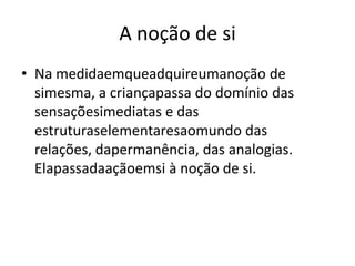 A noção de si
• Na medidaemqueadquireumanoção de
  simesma, a criançapassa do domínio das
  sensaçõesimediatas e das
  estruturaselementaresaomundo das
  relações, dapermanência, das analogias.
  Elapassadaaçãoemsi à noção de si.
 