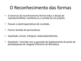 O Reconhecimento das formas
• O exercicio de reconhecimento formal induz o desejo de
  reproduzirtalfeito: manifesta-se o sentido de um projeto;

• Passam a existirexpectativas de resultado.

• Forma: Sentido de permanência

• Quadrado, círculo, triângulo: elaboraçõesdistintas

• Quadrado: “coincide com a aquisição do duplocontrole de ponto de
  partidaeponto de chegada”(Florence de Mèredieu)
 