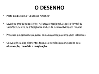 O DESENHO
• Parte da disciplina “Educação Artística”

• Diversos enfoques possíveis: natureza emocional, aspecto formal ou
  simbólico, testes de inteligência, índice de desenvolvimento mental;

• Processo emocional e psíquico, comunica desejos e impulsos interiores;

• Convergência dos elementos formais e semânticos originados pela
  observação, memória e imaginação.
 